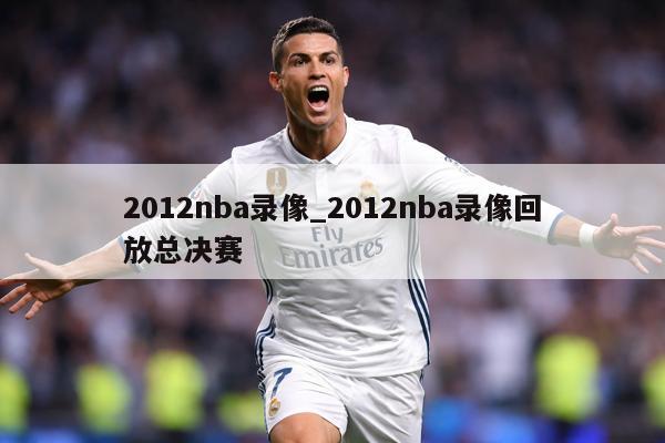 2012nba录像_2012nba录像回放总决赛