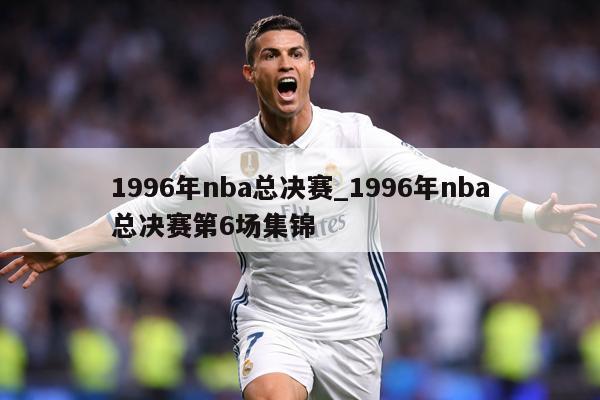 1996年nba总决赛_1996年nba总决赛第6场集锦