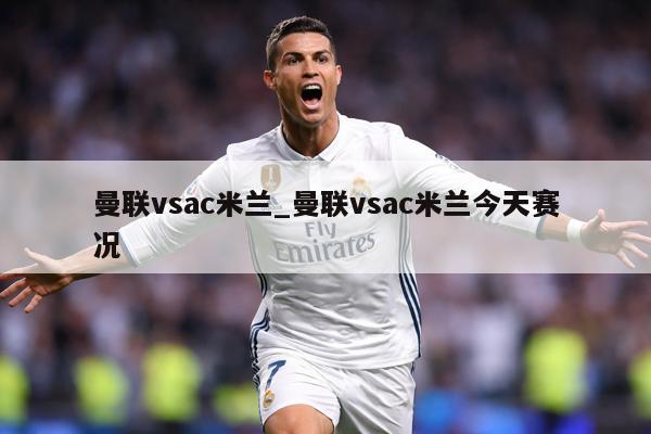 曼联vsac米兰_曼联vsac米兰今天赛况