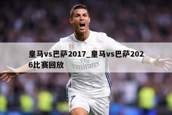 皇马vs巴萨2017_皇马vs巴萨2026比赛回放