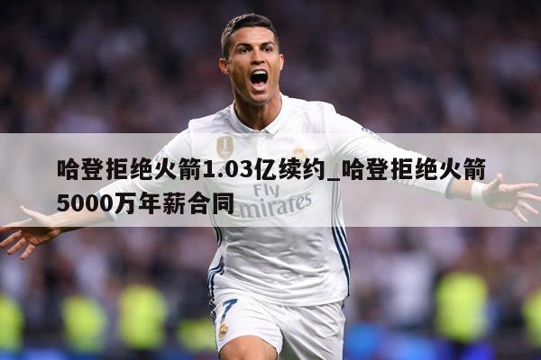 哈登拒绝火箭1.03亿续约_哈登拒绝火箭5000万年薪合同