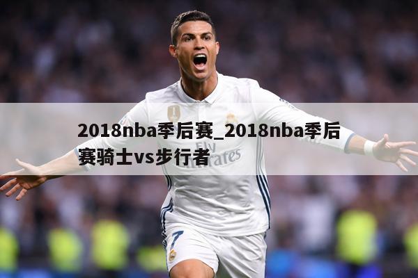 2018nba季后赛_2018nba季后赛骑士vs步行者
