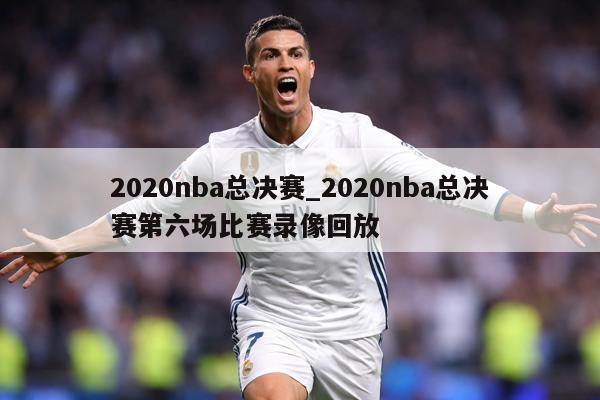 2020nba总决赛_2020nba总决赛第六场比赛录像回放