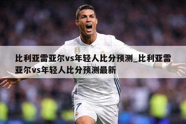 比利亚雷亚尔vs年轻人比分预测_比利亚雷亚尔vs年轻人比分预测最新
