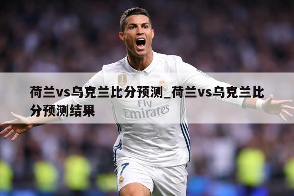 荷兰vs乌克兰比分预测_荷兰vs乌克兰比分预测结果