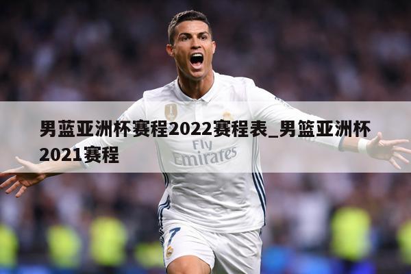 男蓝亚洲杯赛程2022赛程表_男篮亚洲杯2021赛程