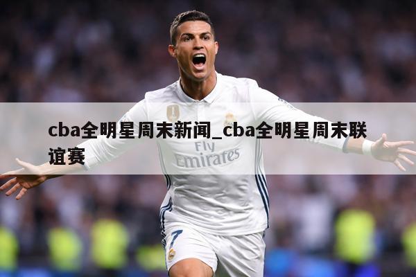 cba全明星周末新闻_cba全明星周末联谊赛